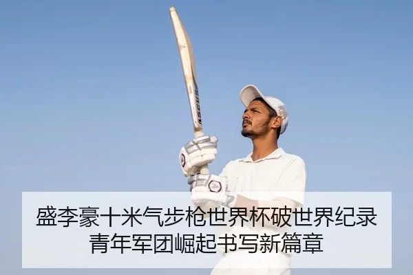 盛李豪十米气步枪世界杯破世界纪录 青年军团崛起书写新篇章